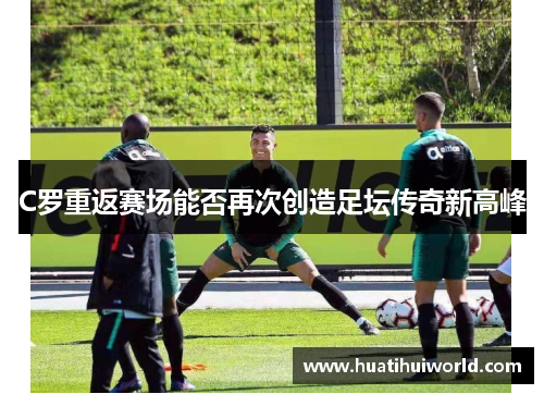 C罗重返赛场能否再次创造足坛传奇新高峰